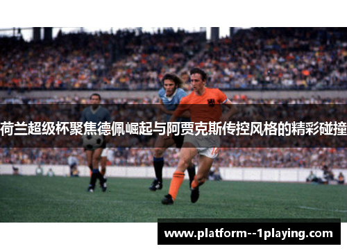 荷兰超级杯聚焦德佩崛起与阿贾克斯传控风格的精彩碰撞