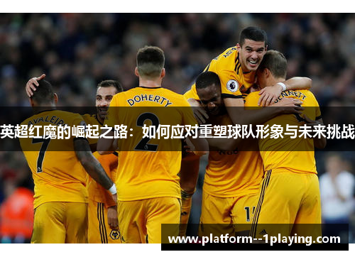 英超红魔的崛起之路:如何应对重塑球队形象与未来挑战 英超红魔的崛起之路:如何应对重塑球队形象与未来挑战