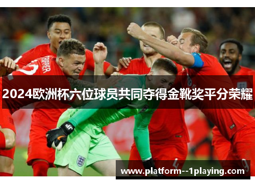 2024欧洲杯六位球员共同夺得金靴奖平分荣耀 2024欧洲杯六位球员共同夺得金靴奖平分荣耀