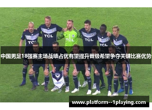 中国男足18强赛主场战绩占优有望提升晋级希望争夺关键比赛优势