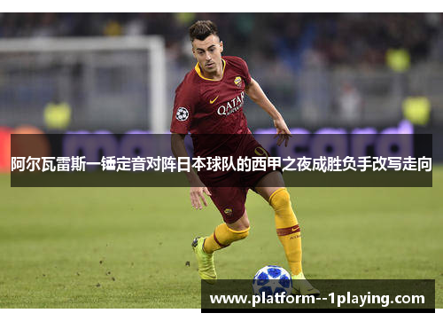 阿尔瓦雷斯一锤定音对阵日本球队的西甲之夜成胜负手改写走向
