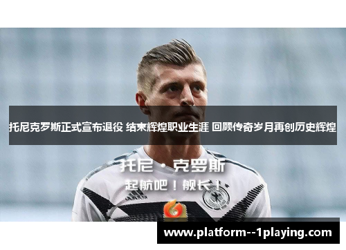 托尼克罗斯正式宣布退役 结束辉煌职业生涯 回顾传奇岁月再创历史辉煌