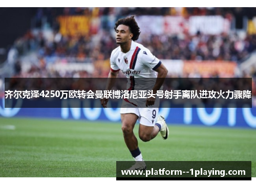 齐尔克泽4250万欧转会曼联博洛尼亚头号射手离队进攻火力骤降